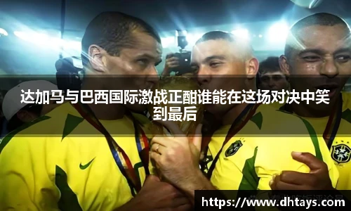 达加马与巴西国际激战正酣谁能在这场对决中笑到最后
